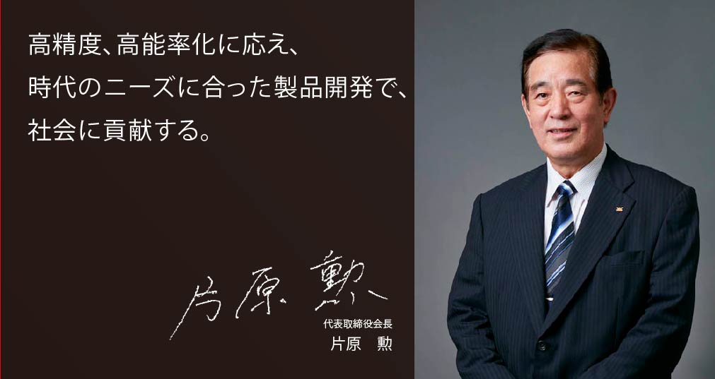 高精度、高能率化に応え、時代のニーズに合った製品開発で、社会に貢献する。　代表取締役　片原　勲